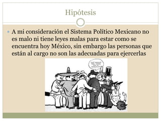 Hipótesis 
 A mi consideración el Sistema Político Mexicano no 
es malo ni tiene leyes malas para estar como se 
encuentra hoy México, sin embargo las personas que 
están al cargo no son las adecuadas para ejercerlas 
 