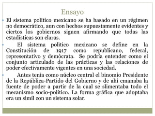 Ensayo 
 El sistema político mexicano se ha basado en un régimen 
no democrático, aun con hechos supuestamente evidentes y 
ciertos los gobiernos siguen afirmando que todas las 
estadísticas son claras. 
 El sistema polìtico mexicano se define en la 
Constitución de 1917 como republicano, federal, 
representativo y demócrata. Se podría entender como el 
conjunto articulado de las prácticas y las relaciones de 
poder efectivamente vigentes en una sociedad. 
 Antes tenía como núcleo central el binomio Presidente 
de la República-Partido del Gobierno y de ahí emanaba la 
fuente de poder a partir de la cual se slimentaba todo el 
mecanismo socio-político. La forma gráfica que adoptaba 
era un simíl con un sistema solar. 
 