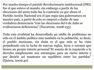 Por mucho tiempo el partido Revolucionario institucional (PRI) 
fue el que estuvo al mando; sin embargo a partir de las 
elecciones del 2000 todo fue lo contrario ya que ahora el 
Partido Acción Nacional era el que regía una gubernatura en 
nuestro país, a partir de esto se empezó a dudar de una 
verdadera democracia “con las elecciones del 6 de Julio se 
evidenciaron deficiencias” (Navarrete, 2008:133) 
Toda esta rivalidad ha desarrollado un sinfín de problemas no 
sólo en el ámbito político sino también en la población, es decir, 
el pueblo mexicano, sin duda es el que más se ha visto 
perjudicado con la lucha de nuevas reglas, leyes o normas que 
tienen un propio interés personal”El asunto de la izquierda o la 
derecha simplemente son estrategias para un cierto interés y 
por decirlo así mantener un equilibrio entre los partidos” 
(Quiroz, 2009:40) 
 
