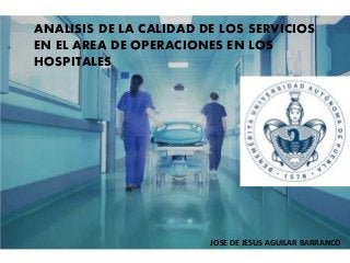 ANALISIS DE LA CALIDAD DE LOS SERVICIOS
EN EL AREA DE OPERACIONES EN LOS
HOSPITALES
JOSE DE JESUS AGUILAR BARRANCO
 