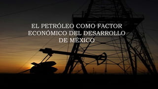 EL PETRÓLEO COMO FACTOR
ECONÓMICO DEL DESARROLLO
DE MÉXICO
 
