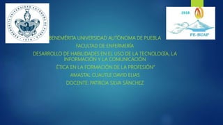 BENEMÉRITA UNIVERSIDAD AUTÓNOMA DE PUEBLA
FACULTAD DE ENFERMERÍA
DESARROLLO DE HABILIDADES EN EL USO DE LA TECNOLOGÍA, LA
INFORMACIÓN Y LA COMUNICACIÓN
ÉTICA EN LA FORMACIÓN DE LA PROFESIÓN”
AMASTAL CUAUTLE DAVID ELIAS
DOCENTE: PATRICIA SILVA SÁNCHEZ
 