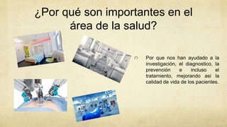 ¿Por qué son importantes en el
área de la salud?
Por que nos han ayudado a la
investigación, el diagnostico, la
prevención e incluso el
tratamiento, mejorando asi la
calidad de vida de los pacientes.
 