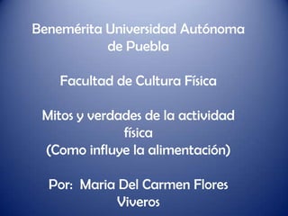 Benemérita Universidad Autónoma
           de Puebla

    Facultad de Cultura Física

 Mitos y verdades de la actividad
              física
 (Como influye la alimentación)

  Por: Maria Del Carmen Flores
             Viveros
 