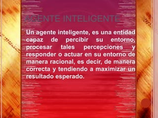 AGENTE INTELIGENTE
 Unagente inteligente, es una entidad
 capaz de percibir su entorno,
 procesar tales percepciones y
 responder o actuar en su entorno de
 manera racional, es decir, de manera
 correcta y tendiendo a maximizar un
 resultado esperado.
 