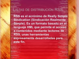 LISTAS DE DISTRIBUCIÓN RSS
 RSS es el acrónimo de Really Simple
 Sindication (Sindicación Realmente
 Simple). Es un formato basado en el
 lenguaje XML que permite el acceso
 a contenidos mediante lectores de
 RSS, unas herramientas
 expresamente desarrolladas para
 este fin.
 