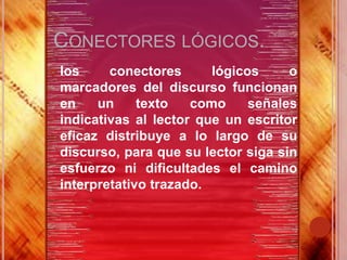 CONECTORES LÓGICOS.
 los    conectores      lógicos     o
 marcadores del discurso funcionan
 en    un     texto   como     señales
 indicativas al lector que un escritor
 eficaz distribuye a lo largo de su
 discurso, para que su lector siga sin
 esfuerzo ni dificultades el camino
 interpretativo trazado.
 