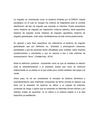 La angustia es considerada como un trastorno limitante por el DSM-IV, tratado
psicológico en el cual se recogen los criterios de diagnóstico para la correcta
clasificación del tipo de angustia que presenta un individuo. Puede presentarse
como: trastorno de angustia por separación, mutismo selectivo, fobia específica,
trastorno de angustia social, trastorno de angustia, agorafobia, trastorno de
angustia generalizada, entre otras manifestaciones de este mismo padecimiento.
En general y para fines específicos nos referiremos al trastorno de angustia
generalizada que por definición es: “ansiedad y preocupación excesivas,
persistentes y que las personas tienen dificultades para controlar, sobre diversos
acontecimientos o actividades y que se asocian a tres o más síntomas de
sobreactivación física.” (Tortella-Feliu, 2014)
Dada la definición, podemos comprender como es que se establece la relación
entre la sobrealimentación y la ansiedad, puesto que como se mencionó
anteriormente es un estado en el que existe poco control voluntario del cuerpo y la
mente.
Ahora pues, ha de ser considerado el concepto de trastorno alimenticio y
sobrealimentación para finalmente comprender de forma correcta la relación que
tiene con la ansiedad. Un trastorno se refiere a un conjunto de síntomas,
conductas de riesgo y signos que se presentan en diferentes formas clínicas y con
distintos niveles de severidad; no se refiere a un síntoma aislado ni a la idea
específica ya establecida.
 