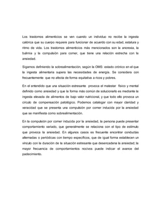 Los trastornos alimenticios se ven cuando un individuo no recibe la ingesta
calórica que su cuerpo requiere para funcionar de acuerdo con su edad, estatura y
ritmo de vida. Los trastornos alimenticios más mencionados son la anorexia, la
bulimia y la compulsión para comer, que tiene una relación estrecha con la
ansiedad.
Sigamos definiendo la sobrealimentación, según la OMS: estado crónico en el que
la ingesta alimentaria supera las necesidades de energía. Se considera con
frecuentemente que no afecta de forma equitativa a ricos y pobres.
En el entendido que una situación estresante provoca el malestar físico y mental
definido como ansiedad y que la forma más común de solucionarlo es mediante la
ingesta elevada de alimentos de bajo valor nutricional, y que todo ello provoca un
circulo de compensación patológico. Podemos catalogar con mayor claridad y
veracidad que se presenta una compulsión por comer inducida por la ansiedad
que se manifiesta como sobrealimentación.
En la compulsión por comer inducida por la ansiedad, la persona puede presentar
comportamiento variado, que generalmente se relaciona con el tipo de estímulo
que provoca la ansiedad. En algunos casos es frecuente encontrar conductas
alternadas o periódicas con tiempo específicos, que de igual forma establecen un
vínculo con la duración de la situación estresante que desencadena la ansiedad; la
mayor frecuencia de comportamientos nocivos puede indicar el avance del
padecimiento.
 