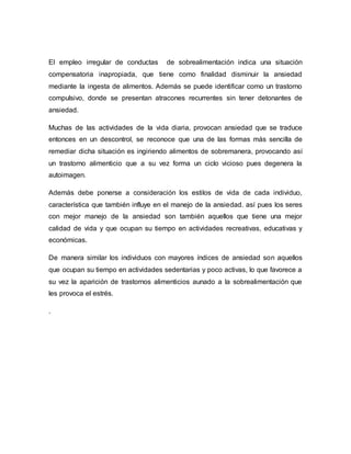 El empleo irregular de conductas de sobrealimentación indica una situación
compensatoria inapropiada, que tiene como finalidad disminuir la ansiedad
mediante la ingesta de alimentos. Además se puede identificar como un trastorno
compulsivo, donde se presentan atracones recurrentes sin tener detonantes de
ansiedad.
Muchas de las actividades de la vida diaria, provocan ansiedad que se traduce
entonces en un descontrol, se reconoce que una de las formas más sencilla de
remediar dicha situación es ingiriendo alimentos de sobremanera, provocando así
un trastorno alimenticio que a su vez forma un ciclo vicioso pues degenera la
autoimagen.
Además debe ponerse a consideración los estilos de vida de cada individuo,
característica que también influye en el manejo de la ansiedad. así pues los seres
con mejor manejo de la ansiedad son también aquellos que tiene una mejor
calidad de vida y que ocupan su tiempo en actividades recreativas, educativas y
económicas.
De manera similar los individuos con mayores índices de ansiedad son aquellos
que ocupan su tiempo en actividades sedentarias y poco activas, lo que favorece a
su vez la aparición de trastornos alimenticios aunado a la sobrealimentación que
les provoca el estrés.
.
 