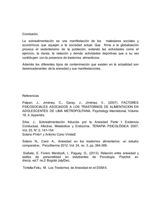 Conclusión.
La sobrealimentación es una manifestación de los malestares sociales y
económicos que aquejan a la sociedad actual. Que firme a la globalización
provoca el sedentarismo de la población, evitando las actividades como el
ejercicio, la danza, la natación y demás actividades deportivas que a su vez
contribuyen con la presencia de trastornos alimenticios.
Además los diferentes tipos de contaminación que existen en la actualidad son
desencadenantes de la ansiedad y sus manifestaciones,
Referencias
Palpan, J., Jiménez, C., Garay, J., Jiménez, V., (2007). FACTORES
PSICOSOCIALES ASOCIADOS A LOS TRASTORNOS DE ALIMENTACION EN
ADOLESCENTES DE LIMA METROPOLITANA. Psychology International, Volume
18, 4, Appendix.
Silva. J., Sobrealimentación Inducida por la Ansiedad Parte I: Evidencia
Conductual, Afectiva, Metabólica y Endocrina. TERAPIA PSICOLÓGICA 2007,
Vol. 25, N° 2, 141-154
Solano Pinto1 y Antonio Cano Vindel2
Solano N., Cano A., Ansiedad en los trastornos alimentarios: un estudio
comparativo. Psicotherma 2012. Vol. 24, no. 3, pp. 384-389.
Siabato, E. Forero MendozA, I., Paguay, O., (2013). Relación entre ansiedad y
estilos de personalidad en estudiantes de Psicología. Psychol. av.
discip. vol.7 no.2 Bogotá July/Dec.
Tortella-Feliu, M. Los Trastornos de Ansiedad en el DSM-5.
 