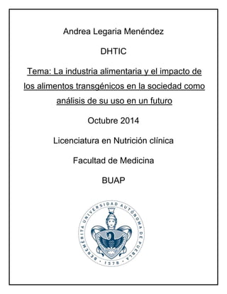 Andrea Legaria Menéndez 
DHTIC 
Tema: La industria alimentaria y el impacto de 
los alimentos transgénicos en la sociedad como 
análisis de su uso en un futuro 
Octubre 2014 
Licenciatura en Nutrición clínica 
Facultad de Medicina 
BUAP 
 