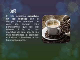 Café 
El café ocasiona manchas 
en los dientes con el 
tiempo. Las manchas de 
café son incluso más 
persistentes que las del 
tabaco. A la vez, las 
manchas de café son de las 
más resistentes al cepillado 
e incluso sobreviven a los 
blanqueamientos. 
 