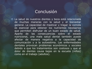 Conclusión 
 La salud de nuestros dientes y boca está relacionada 
de muchas maneras con la salud y el bienestar 
general. La capacidad de masticar y tragar la comida 
es esencial para obtener los nutrientes necesarios 
que permiten disfrutar de un buen estado de salud. 
Aparte de las consecuencias sobre el estado 
nutricional, una mala salud dental también puede 
afectar de manera negativa a la capacidad de 
comunicación y a la autoestima. Las enfermedades 
dentales provocan problemas económicos y sociales 
debido a que los tratamientos son costosos y que el 
dolor de dientes causa bajas en la escuela (niños) 
como en el trabajo (adultos). 
 