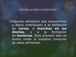 Alimentos que dañan el esmalte dental 
Algunos alimentos que consumimos 
a diario contribuyen a la formación 
de caries, a manchas en los 
dientes, y a la formación 
de bacterias. Para prevenir esto es 
bueno evitar el excesivo consumo 
de estos alimentos. 
 