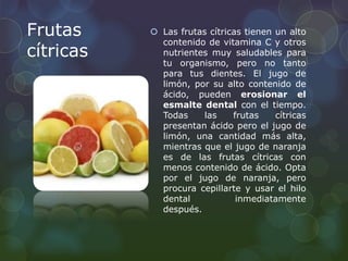 Frutas 
cítricas 
 Las frutas cítricas tienen un alto 
contenido de vitamina C y otros 
nutrientes muy saludables para 
tu organismo, pero no tanto 
para tus dientes. El jugo de 
limón, por su alto contenido de 
ácido, pueden erosionar el 
esmalte dental con el tiempo. 
Todas las frutas cítricas 
presentan ácido pero el jugo de 
limón, una cantidad más alta, 
mientras que el jugo de naranja 
es de las frutas cítricas con 
menos contenido de ácido. Opta 
por el jugo de naranja, pero 
procura cepillarte y usar el hilo 
dental inmediatamente 
después. 
 
