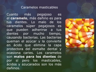 Caramelos masticables 
Cuanto más pegajoso es 
el caramelo, más dañino es para 
tus dientes. Lo malo de los 
caramelos súper pegajosos es 
que pueden adherirse a tus 
dientes por mucho tiempo, 
causando bacterias. Las bacterias 
queman el azúcar y la convierte 
en ácido que elimina la capa 
protectora del esmalte dental y 
ocasiona caries. Los caramelos 
son malos para los dientes de 
por sí pero los masticables, 
ácidos y azucarados son los más 
dañinos. 
 