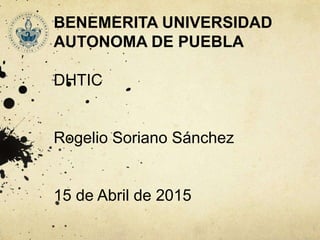 BENEMERITA UNIVERSIDAD
AUTONOMA DE PUEBLA
DHTIC
Rogelio Soriano Sánchez
15 de Abril de 2015
 