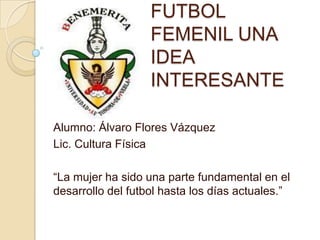 FUTBOL
                   FEMENIL UNA
                   IDEA
                   INTERESANTE

Alumno: Álvaro Flores Vázquez
Lic. Cultura Física

“La mujer ha sido una parte fundamental en el
desarrollo del futbol hasta los días actuales.”
 