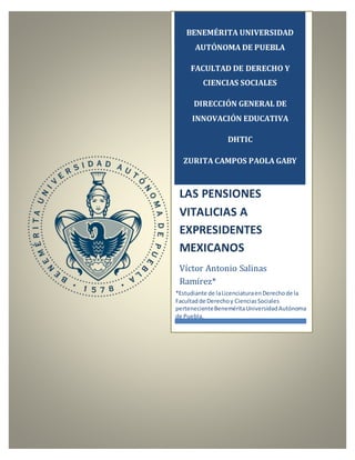 BENEMÉRITA UNIVERSIDAD
AUTÓNOMA DE PUEBLA
FACULTAD DE DERECHO Y
CIENCIAS SOCIALES
DIRECCIÓN GENERAL DE
INNOVACIÓN EDUCATIVA
DHTIC
ZURITA CAMPOS PAOLA GABY
LAS PENSIONES
VITALICIAS A
EXPRESIDENTES
MEXICANOS
Víctor Antonio Salinas
Ramírez*
*Estudiante de laLicenciaturaenDerechode la
Facultadde Derechoy CienciasSociales
pertenecienteBeneméritaUniversidadAutónoma
de Puebla.
 