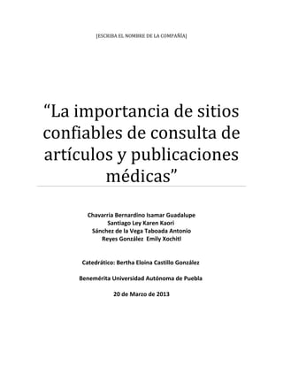 [ESCRIBA EL NOMBRE DE LA COMPAÑÍA]
“La importancia de sitios
confiables de consulta de
artículos y publicaciones
médicas”
Chavarria Bernardino Isamar Guadalupe
Santiago Ley Karen Kaori
Sánchez de la Vega Taboada Antonio
Reyes González Emily Xochitl
Catedrático: Bertha Eloina Castillo González
Benemérita Universidad Autónoma de Puebla
20 de Marzo de 2013
 