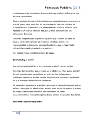 Fisioterapia Pediátrica 2013
profesionales en las discusiones de casos clínicos y en el tipo de formación que
se ha de ir adquiriendo.

Cada profesional del equipo de la disciplina que sea esta dispuesto a reconocer y
aceptar que su saber específico, no permite abordar, de forma exclusiva, la
complejidad de la problemática que presenta el caso al cual se enfrenta, y que
necesita de un análisis, reflexión, discusión y crítica constructiva de sus
compañeros de equipo.

Tienen el compromiso en respetar los acuerdos que se toman por parte del
equipo, sienten como propias las decisiones tomadas y afrontar con
responsabilidad la decisión de conseguir los objetivos que se hayan fijado,
utilizando la metodología y el enfoque acordado.

Hay respeto mutuo entre los miembros del equipo.


El terapeuta y la familia


Uno de los aspectos difíciles e importantes es la relación con las familias.

Por el tipo de intervención que se realiza y a la edad de los niños que se atienden
los padres suelen estar presentes en las sesiones. Una de las mayores
dificultades es entender y saber manejar los distintos procesos emocionales por
los que atraviesan las familias que se atienden.

La presencia o sospecha de un posible trastorno en el hijo para los padres será un
esfuerzo de adaptación a la situación, estarán en un estado de angustia que pone
en peligro su estabilidad emocional; para defenderse los padres
inconscientemente, reaccionaran poniendo una serie de mecanismos de defensa.


Fisioterapia pediátrica preventiva




   10
 
