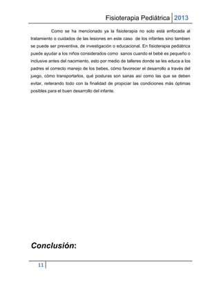 Fisioterapia Pediátrica 2013
          Como se ha mencionado ya la fisioterapia no solo está enfocada al
tratamiento o cuidados de las lesiones en este caso de los infantes sino tambien
se puede ser preventiva, de investigación o educacional. En fisioterapia pediátrica
puede ayudar a los niños considerados como sanos cuando el bebé es pequeño o
inclusive antes del nacimiento, esto por medio de talleres donde se les educa a los
padres el correcto manejo de los bebes, cómo favorecer el desarrollo a través del
juego, cómo transportarlos, qué posturas son sanas así como las que se deben
evitar, reiterando todo con la finalidad de propiciar las condiciones más óptimas
posibles para el buen desarrollo del infante.




Conclusión:

   11
 