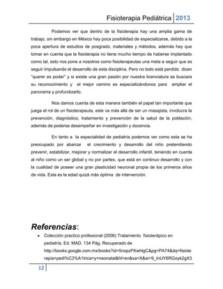 Fisioterapia Pediátrica 2013
           Podemos ver que dentro de la fisioterapia hay una amplia gama de
trabajo, sin embargo en México hay poca posibilidad de especializarse, debido a la
poca apertura de estudios de posgrado, materiales y métodos, además hay que
tomar en cuenta que la fisioterapia no tiene mucho tiempo de haberse implantado
como tal, esto nos pone a nosotros como fisioterapeutas una meta a seguir que es
seguir impulsando el desarrollo de esta disciplina. Pero no todo está perdido dicen
“querer es poder” y si existe una gran pasión por nuestra licenciatura se buscara
su reconocimiento y     el mejor camino es especializándonos para          ampliar el
panorama y profundizarlo.

           Nos damos cuenta de esta manera también el papel tan importante que
juega el rol de un fisioterapeuta, este va más allá de ser un masajista, involucra la
prevención, diagnóstico, tratamiento y prevención de la salud de la población,
además de poderse desempeñar en investigación y docencia.

           En tanto a la especialidad de pediatría podemos ver como esta se ha
preocupado por abarcar        el crecimiento y desarrollo del niño pretendiendo
prevenir, estabilizar, mejorar y normalizar el desarrollo infantil, teniendo en cuenta
al niño como un ser global y no por partes, que está en continuo desarrollo y con
la cualidad de poseer una gran plasticidad neuronal propia de los primeros años
de vida. Esta es la edad quizá más óptima de intervención.




Referencias:
       Colección practico profesional (2006) Tratamiento fisioterápico en
       pediatría. Ed. MAD. 134 Pág. Recuperado de
       http://books.google.com.mx/books?id=5nopzFKwhlgC&pg=PA74&dq=fisiote
       rapia+pedi%C3%A1trica+y+neonatal&hl=en&sa=X&ei=9_InUY6RGoyk2gX3

   12
 