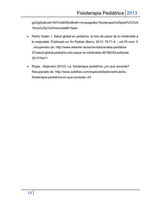 Fisioterapia Pediátrica 2013
 goCgDw&ved=0CFoQ6AEwBw#v=onepage&q=fisioterapia%20pedi%C3%A
 1trica%20y%20neonatal&f=false

 Riaño Galán, I. Salud global en pediatría: el reto de pasar de lo intolerable a
 lo mejorable. Publicado en An Pediatr (Barc). 2013; 78:71-4. - vol.78 núm. 0
 . recuperado de: http://www.elsevier.es/es/revistas/anales-pediatria-
 37/salud-global-pediatria-reto-pasar-lo-intolerable-90186335-editorial-
 2013?bd=1

 Rojas, Alejandro (2012). La fisioterapia pediátrica ¿en qué consiste?
 Recuperado de: http://www.solofisio.com/especialidades/articulo/la-
 fisioterapia-pediatrica-en-que-consiste--24




13
 