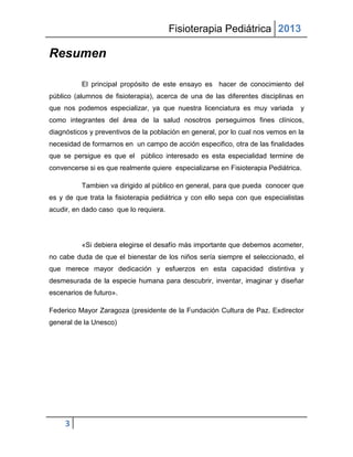 Fisioterapia Pediátrica 2013

Resumen

          El principal propósito de este ensayo es hacer de conocimiento del
público (alumnos de fisioterapia), acerca de una de las diferentes disciplinas en
que nos podemos especializar, ya que nuestra licenciatura es muy variada        y
como integrantes del área de la salud nosotros perseguimos fines clínicos,
diagnósticos y preventivos de la población en general, por lo cual nos vemos en la
necesidad de formarnos en un campo de acción especifico, otra de las finalidades
que se persigue es que el público interesado es esta especialidad termine de
convencerse si es que realmente quiere especializarse en Fisioterapia Pediátrica.

          Tambien va dirigido al público en general, para que pueda conocer que
es y de que trata la fisioterapia pediátrica y con ello sepa con que especialistas
acudir, en dado caso que lo requiera.




          «Si debiera elegirse el desafío más importante que debemos acometer,
no cabe duda de que el bienestar de los niños sería siempre el seleccionado, el
que merece mayor dedicación y esfuerzos en esta capacidad distintiva y
desmesurada de la especie humana para descubrir, inventar, imaginar y diseñar
escenarios de futuro».

Federico Mayor Zaragoza (presidente de la Fundación Cultura de Paz. Exdirector
general de la Unesco)




     3
 