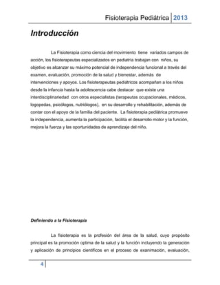 Fisioterapia Pediátrica 2013

Introducción

           La Fisioterapia como ciencia del movimiento tiene variados campos de
acción, los fisioterapeutas especializados en pediatría trabajan con niños, su
objetivo es alcanzar su máximo potencial de independencia funcional a través del
examen, evaluación, promoción de la salud y bienestar, además de
intervenciones y apoyos. Los fisioterapeutas pediátricos acompañan a los niños
desde la infancia hasta la adolescencia cabe destacar que existe una
interdisciplinariedad con otros especialistas (terapeutas ocupacionales, médicos,
logopedas, psicólogos, nutriólogos), en su desarrollo y rehabilitación, además de
contar con el apoyo de la familia del paciente. La fisioterapia pediátrica promueve
la independencia, aumenta la participación, facilita el desarrollo motor y la función,
mejora la fuerza y las oportunidades de aprendizaje del niño.




Definiendo a la Fisioterapia


           La fisioterapia es la profesión del área de la salud, cuyo propósito
principal es la promoción optima de la salud y la función incluyendo la generación
y aplicación de principios científicos en el proceso de exanimación, evaluación,


     4
 