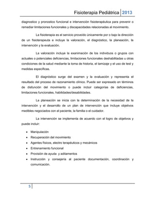 Fisioterapia Pediátrica 2013
diagnostico y pronostico funcional e intervención fisioterapéutica para prevenir o
remediar limitaciones funcionales y discapacidades relacionadas al movimiento.

           La fisioterapia es el servicio proveído únicamente por o bajo la dirección
de un fisioterapeuta e incluye la valoración, el diagnóstico, la planeación, la
intervención y la evaluación.

           La valoración incluye la exanimación de los individuos o grupos con
actuales o potenciales deficiencias, limitaciones funcionales deshabilitadas u otras
condiciones de la salud mediante la toma de historia, el tamizaje y el uso de test y
medidas específicas.

           El diagnóstico surge del examen y la evaluación y representa el
resultado del proceso de razonamiento clínico. Puede ser expresado en términos
de disfunción del movimiento o puede incluir categorías de deficiencias,
limitaciones funcionales, habilidades/desabilidades.

           La planeación se inicia con la determinación de la necesidad de la
intervención y el desarrollo de un plan de intervención que incluye objetivos
medibles negociados con el paciente, la familia o el cuidador.

           La intervención se implementa de acuerdo con el logro de objetivos y
puede incluir:

       Manipulación
       Recuperación del movimiento
       Agentes físicos, electro terapéuticos y mecánicos
       Entrenamiento funcional
       Provisión de ayuda y aditamentos
       Instrucción y consejería al paciente documentación, coordinación y
       comunicación.




     5
 