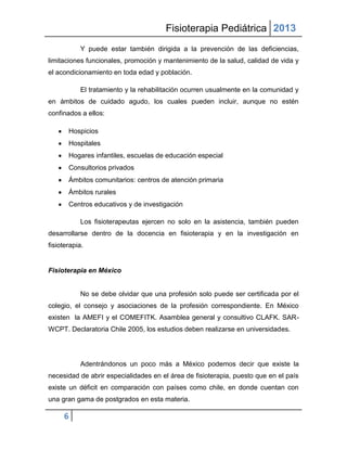 Fisioterapia Pediátrica 2013
           Y puede estar también dirigida a la prevención de las deficiencias,
limitaciones funcionales, promoción y mantenimiento de la salud, calidad de vida y
el acondicionamiento en toda edad y población.

           El tratamiento y la rehabilitación ocurren usualmente en la comunidad y
en ámbitos de cuidado agudo, los cuales pueden incluir, aunque no estén
confinados a ellos:

       Hospicios
       Hospitales
       Hogares infantiles, escuelas de educación especial
       Consultorios privados
       Ámbitos comunitarios: centros de atención primaria
       Ámbitos rurales
       Centros educativos y de investigación

           Los fisioterapeutas ejercen no solo en la asistencia, también pueden
desarrollarse dentro de la docencia en fisioterapia y en la investigación en
fisioterapia.


Fisioterapia en México


           No se debe olvidar que una profesión solo puede ser certificada por el
colegio, el consejo y asociaciones de la profesión correspondiente. En México
existen la AMEFI y el COMEFITK. Asamblea general y consultivo CLAFK. SAR-
WCPT. Declaratoria Chile 2005, los estudios deben realizarse en universidades.




           Adentrándonos un poco más a México podemos decir que existe la
necesidad de abrir especialidades en el área de fisioterapia, puesto que en el país
existe un déficit en comparación con países como chile, en donde cuentan con
una gran gama de postgrados en esta materia.

     6
 