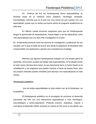 Fisioterapia Pediátrica 2013
             En   América del Sur los fisioterapeutas tienen especialidades en
diversas     áreas   de   la   medicina   como   pediatría,   neurología,   ortopedia,
traumatología, mientras que en el país son muy pocos los que cuentan con una
especialidad, puesto que no existe una buena oferta de programa académicos en
esta área.

             En México cuesta encontrar programas para que los fisioterapeutas
tengan la oportunidad de especializarse, incluso llegan a ser tan específicos, entre
más especializado sea una área más investigación va a tener.

Es fundamental promover entre los alumnos la investigación y publicación de sus
estudios, por lo que se debe de buscar que desde la asignatura el estudiante este
comprometido a la exploración y genere una curiosidad por investigar.




             Mientras que algunos fisioterapeutas trabajan con una amplia gama de
pacientes, otros tienen puestos de trabajo más especializados. Si ha elegido entrar
en este campo del área de la salud, es que claramente tiene un fuerte interés en la
rehabilitación y los progresos que pueden hacerse a través de terapia física, pero
sus propios intereses pueden orientarlo para alcanzar una especialización en este
campo.


Fisioterapia pediátrica


             Una de tantas especialidades en este amplio mar de la fisioterapia es
la pediátrica.

             El fisioterapeuta pediátrico es el encargado de promover el desarrollo
psicomotor del niño con una intervención especializada a nivel neurológico,
traumatológico y cardio-respiratorio. Pretende prevenir, estabilizar, mejorar y
normalizar el desarrollo infantil, teniendo en cuenta al niño como un ser global, que



     7
 