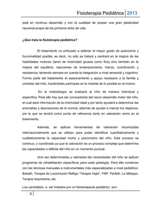 Fisioterapia Pediátrica 2013
está en continuo desarrollo y con la cualidad de poseer una gran plasticidad
neuronal propia de los primeros años de vida.


¿Que trata la fisioterapia pediátrica?


           El tratamiento va enfocado a obtener el mayor grado de autonomía y
funcionalidad posible, es decir, no sólo se tratará y centrará en la mejora de las
habilidades motoras (tanto de motricidad gruesa como fina) sino también en la
mejora del equilibrio, reacciones de enderezamiento, fuerza, coordinación y
resistencia; teniendo siempre en cuenta la integración a nivel sensorial y cognitivo.
Forma parte del tratamiento el asesoramiento y apoyo necesario a la familia y
contexto del niño, haciéndoles partícipes en la medida de lo posible en el mismo.

            En la metodología se evaluará al niño de manera individual y
específica. Para ello hay que ser conocedores del neuro desarrollo motor del niño,
el cual dará información de la motricidad ideal y por tanto ayudará a determinar las
anomalías y desviaciones de lo normal, además de ayudar a marcar los objetivos,
por lo que se tendrá como punto de referencia tanto en valoración como en el
tratamiento.

           Además,     se    aplican   herramientas   de   valoración   reconocidas
internacionalmente que se utilizan para poder identificar cuantitativamente y
cualitativamente la capacidad motriz y psicomotriz del niño. Este proceso es
continuo, y coordinado ya que la valoración es un proceso complejo que determina
las capacidades o déficits del niño en un momento puntual.

           Una vez determinadas y valoradas las necesidades del niño se aplican
programas de rehabilitación específicos para cada patología. Para ello contamos
con las técnicas manuales e instrumentales más especializadas a nivel pediátrico:
Bobath, Terapia de Locomoción Refleja “Terapia Vojta”, FNP, Perfetti, Le Métayer,
Terapia respiratoria, etc.

Los candidatos a ser tratados por un fisioterapeuta pediátrico son:

     8
 