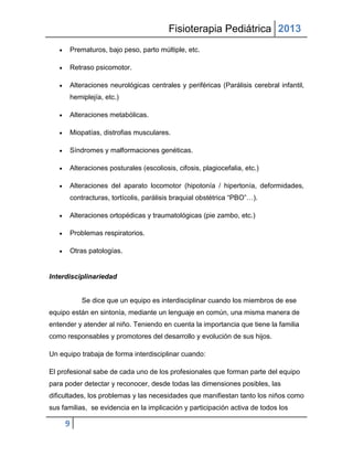 Fisioterapia Pediátrica 2013
      Prematuros, bajo peso, parto múltiple, etc.

      Retraso psicomotor.

      Alteraciones neurológicas centrales y periféricas (Parálisis cerebral infantil,
      hemiplejía, etc.)

      Alteraciones metabólicas.

      Miopatías, distrofias musculares.

      Síndromes y malformaciones genéticas.

      Alteraciones posturales (escoliosis, cifosis, plagiocefalia, etc.)

      Alteraciones del aparato locomotor (hipotonía / hipertonía, deformidades,
      contracturas, tortícolis, parálisis braquial obstétrica “PBO”…).

      Alteraciones ortopédicas y traumatológicas (pie zambo, etc.)

      Problemas respiratorios.

      Otras patologías.


Interdisciplinariedad


          Se dice que un equipo es interdisciplinar cuando los miembros de ese
equipo están en sintonía, mediante un lenguaje en común, una misma manera de
entender y atender al niño. Teniendo en cuenta la importancia que tiene la familia
como responsables y promotores del desarrollo y evolución de sus hijos.

Un equipo trabaja de forma interdisciplinar cuando:

El profesional sabe de cada uno de los profesionales que forman parte del equipo
para poder detectar y reconocer, desde todas las dimensiones posibles, las
dificultades, los problemas y las necesidades que manifiestan tanto los niños como
sus familias, se evidencia en la implicación y participación activa de todos los

     9
 