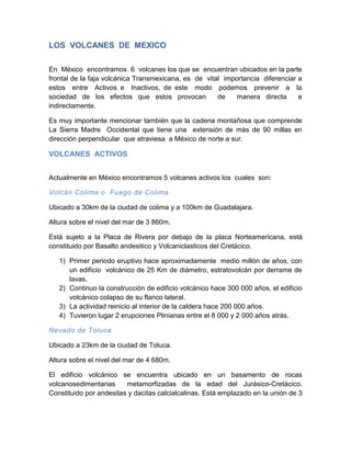 LOS VOLCANES DE MEXICO 
En México encontramos 6 volcanes los que se encuentran ubicados en la parte frontal de la faja volcánica Transmexicana, es de vital importancia diferenciar a estos entre Activos e Inactivos, de este modo podemos prevenir a la sociedad de los efectos que estos provocan de manera directa e indirectamente. 
Es muy importante mencionar también que la cadena montañosa que comprende La Sierra Madre Occidental que tiene una extensión de más de 90 millas en dirección perpendicular que atraviesa a México de norte a sur. 
VOLCANES ACTIVOS 
Actualmente en México encontramos 5 volcanes activos los cuales son: 
Volcán Colima o Fuego de Colima 
Ubicado a 30km de la ciudad de colima y a 100km de Guadalajara. 
Altura sobre el nivel del mar de 3 860m. 
Está sujeto a la Placa de Rivera por debajo de la placa Norteamericana, está constituido por Basalto andesitico y Volcaniclasticos del Cretácico. 
1) Primer periodo eruptivo hace aproximadamente medio millón de años, con un edificio volcánico de 25 Km de diámetro, estratovolcán por derrame de lavas. 
2) Continuo la construcción de edificio volcánico hace 300 000 años, el edificio volcánico colapso de su flanco lateral. 
3) La actividad reinicio al interior de la caldera hace 200 000 años. 
4) Tuvieron lugar 2 erupciones Plinianas entre el 8 000 y 2 000 años atrás. 
Nevado de Toluca 
Ubicado a 23km de la ciudad de Toluca. 
Altura sobre el nivel del mar de 4 680m. 
El edificio volcánico se encuentra ubicado en un basamento de rocas volcanosedimentarias metamorfizadas de la edad del Jurásico-Cretácico. Constituido por andesitas y dacitas calcialcalinas. Está emplazado en la unión de 3  