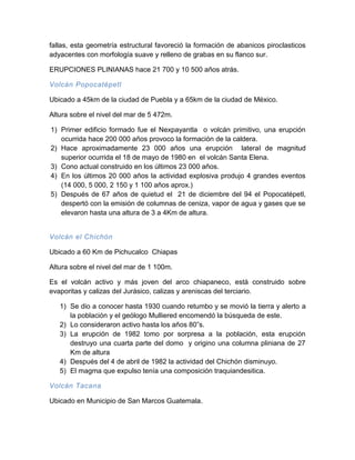 fallas, esta geometría estructural favoreció la formación de abanicos piroclasticos adyacentes con morfología suave y relleno de grabas en su flanco sur. 
ERUPCIONES PLINIANAS hace 21 700 y 10 500 años atrás. 
Volcán Popocatépetl 
Ubicado a 45km de la ciudad de Puebla y a 65km de la ciudad de México. 
Altura sobre el nivel del mar de 5 472m. 
1) Primer edificio formado fue el Nexpayantla o volcán primitivo, una erupción ocurrida hace 200 000 años provoco la formación de la caldera. 
2) Hace aproximadamente 23 000 años una erupción lateral de magnitud superior ocurrida el 18 de mayo de 1980 en el volcán Santa Elena. 
3) Cono actual construido en los últimos 23 000 años. 
4) En los últimos 20 000 años la actividad explosiva produjo 4 grandes eventos (14 000, 5 000, 2 150 y 1 100 años aprox.) 
5) Después de 67 años de quietud el 21 de diciembre del 94 el Popocatépetl, despertó con la emisión de columnas de ceniza, vapor de agua y gases que se elevaron hasta una altura de 3 a 4Km de altura. 
Volcán el Chichón 
Ubicado a 60 Km de Pichucalco Chiapas 
Altura sobre el nivel del mar de 1 100m. 
Es el volcán activo y más joven del arco chiapaneco, está construido sobre evaporitas y calizas del Jurásico, calizas y areniscas del terciario. 
1) Se dio a conocer hasta 1930 cuando retumbo y se movió la tierra y alerto a la población y el geólogo Mulliered encomendó la búsqueda de este. 
2) Lo consideraron activo hasta los años 80”s. 
3) La erupción de 1982 tomo por sorpresa a la población, esta erupción destruyo una cuarta parte del domo y origino una columna pliniana de 27 Km de altura 
4) Después del 4 de abril de 1982 la actividad del Chichón disminuyo. 
5) El magma que expulso tenía una composición traquiandesitica. 
Volcán Tacana 
Ubicado en Municipio de San Marcos Guatemala.  