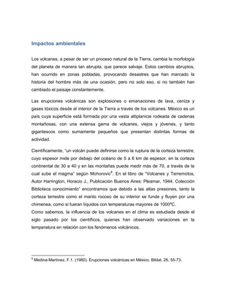 Impactos ambientales 
Los volcanes, a pesar de ser un proceso natural de la Tierra, cambia la morfología del planeta de manera tan abrupta, que parece salvaje. Estos cambios abruptos, han ocurrido en zonas pobladas, provocando desastres que han marcado la historia del hombre más de una ocasión, pero no solo eso, si no también han cambiado el paisaje constantemente. 
Las erupciones volcánicas son explosiones o emanaciones de lava, ceniza y gases tóxicos desde el interior de la Tierra a través de los volcanes. México es un país cuya superficie está formada por una vasta altiplanicie rodeada de cadenas montañosas, con una extensa gama de volcanes, viejos y jóvenes, y tanto gigantescos como sumamente pequeños que presentan distintas formas de actividad. 
Científicamente, “un volcán puede definirse como la ruptura de la corteza terrestre, cuyo espesor mide por debajo del océano de 5 a 6 km de espesor, en la corteza continental de 30 a 40 y en las montañas puede medir más de 70, a través de la cual sube el magma” según Mohorovic8. En el libro de “Volcanes y Terremotos, Autor Harrington, Horacio J., Publicación Buenos Aires: Pleamar, 1944. Colección Biblioteca conocimiento” encontramos que debido a las altas presiones, tanto la corteza terrestre como el manto rocoso de su interior se funde y fluyen por una chimenea, como si fueran líquidos con temperaturas mayores de 1000ºC. Como sabemos, la influencia de los volcanes en el clima es estudiada desde el siglo pasado por los científicos, quienes han observado variaciones en la temperatura en relación con los fenómenos volcánicos. 
8 Medina-Martínez, F.1. (1980). Erupciones volcánicas en México. Biblat, 26, 55-73.  