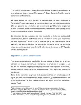 “Las cenizas expulsadas por un volcán pueden llegar a provocar una niebla seca a gran altura que llegan a causar fríos glaciares”. Según Benjamin Franklin, en una conferencia en Manchester. 
Al hacer lectura del libro Volcans et tremblements de terre (Volcanes y Terremotos)9, encontramos que se han comprobado que los volcanes explosivos (del tipo peleano) se caracterizan por experimentar periódicamente erupciones súbitas y violentas, con suficiente energía como para impulsar polvo y compuestos químicos directamente hasta la estratosfera. 
La intensidad de las erupciones se mide mediante un índice de explosividad volcánica (IEV), basado en factores como el volumen de ceniza y de fragmentos de roca expulsados10, la altura de la nube de gas y las características de la explosión. Al parecer, durante los últimos diez mil años no se ha producido ninguna erupción que alcanzara el nivel 8; además, se afirma que un IEV 4 puede afectar al clima global11. 
Impacto de la Ceniza en el ambiente 
"La carga ambientalmente transferible de una ceniza se libera en el primer contacto con el agua, bien de lluvia o bien porque la ceniza cae en un lago o en un río. En ese momento, la peligrosidad geoquímica de esos depósitos es máxima", señala José Luis Fernández Turiel, investigador del CSIC, según una publicación de Quo.mx. 
Parte de los elementos peligrosos de la ceniza volcánica son arrastrados por el agua, que sufre variaciones notables de pH y salinidad, y acaba contaminando los pozos subterráneos. "A partir de ese momento, las aguas ya no son utilizables", explica Turiel. 
9 Libro: Volcans et tremblements de terre (Volcanes y terremotos). Autor: Zurcher, Frédéric ; Margollé, Elie ; Riou, Edouard. Publicación Paris: Librairie Hachette, 1872. Colección Bibliothèque des merveilles Hachette. 
10 Los volcanes afectan al clima del planeta”, Ciencia Hoy, vol. 7, NP 38, 1997. 
11 Polvo atmosférico y lluvia ácida”, Investigación y Ciencia, NP 245, febrero de 1997.  