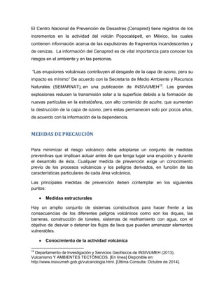 El Centro Nacional de Prevención de Desastres (Cenapred) tiene registros de los incrementos en la actividad del volcán Popocatépetl, en México, los cuales contienen información acerca de las expulsiones de fragmentos incandescentes y de cenizas. La información del Cenapred es de vital importancia para conocer los riesgos en el ambiente y en las personas. 
“Las erupciones volcánicas contribuyen al desgaste de la capa de ozono, pero su impacto es mínimo” De acuerdo con la Secretaría de Medio Ambiente y Recursos Naturales (SEMARNAT), en una publicación de INSIVUMEH12. Las grandes explosiones reducen la transmisión solar a la superficie debido a la formación de nuevas partículas en la estratósfera, con alto contenido de azufre, que aumentan la destrucción de la capa de ozono, pero estas permanecen solo por pocos años, de acuerdo con la información de la dependencia. 
MEDIDAS DE PRECAUCIÓN 
Para minimizar el riesgo volcánico debe adoptarse un conjunto de medidas preventivas que implican actuar antes de que tenga lugar una erupción y durante el desarrollo de ésta. Cualquier medida de prevención exige un conocimiento previo de los procesos volcánicos y los peligros derivados, en función de las características particulares de cada área volcánica. 
Las principales medidas de prevención deben contemplar en los siguientes puntos: 
 Medidas estructurales 
Hay un amplio conjunto de sistemas constructivos para hacer frente a las consecuencias de los diferentes peligros volcánicos como son los diques, las barreras, construcción de túneles, sistemas de resfriamiento con agua, con el objetivo de desviar o detener los flujos de lava que pueden amenazar elementos vulnerables. 
 Conocimiento de la actividad volcánica 
12 Departamento de Investigación y Servicios Geofísicos de INSIVUMEH (2013). Vulcanismo Y AMBIENTES TECTÓNICOS. [En línea] Disponible en: 
http://www.insivumeh.gob.gt/vulcanologia.html. [Última Consulta: Octubre de 2014].  