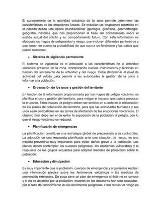El conocimiento de la actividad volcánica de la zona permite determinar las características de las erupciones futuras. Se estudian las erupciones ocurridas en el pasado desde una óptica pluridisciplinar (geología, geofísica, geomorfología, geografía, historia), que nos proporcionan la base del conocimiento sobre el estado actual del volcán y su comportamiento futuro. Con esta información se elaboran los mapas de peligrosidad y riesgo, que incluyen diferentes parámetros y que tienen en cuenta la probabilidad de que ocurra un fenómeno y los daños que puede ocasionar. 
 Sistema de vigilancia permanente 
El sistema de vigilancia es el adecuado a las características de la actividad volcánica presente en la zona, incorporando nuevos instrumentos y técnicas en función del incremento de la actividad y del riesgo. Debe determinar el nivel de actividad del volcán para permitir a las autoridades la gestión de la crisis e informar a la población. 
 Ordenación de los usos y gestión del territorio 
En función de la información proporcionada por los mapas de peligro volcánico se planifica el uso y gestión del territorio, para mitigar el impacto que pueda provocar la erupción. Estos mapas de peligro deben ser tenidos en cuenta en la elaboración de los planes de ordenación del territorio, para que las actividades humanas y sus usos sean compatibles en las zonas de afectación de las erupciones volcánicas. El objetivo final debe ser el de evitar la exposición de la población al peligro, con lo que el riesgo volcánico se reducirá. 
 Planificación de emergencias 
La planificación constituye una estrategia global de preparación ante catástrofes. La adopción de una respuesta planificada ante una situación de riesgo, es una medida preventiva muy importante para evitar daños grave a la población. Los planes deben contemplar los sucesos peligrosos, los elementos vulnerables y la respuesta de los grupos actuantes para adoptar medidas de protección sobre la población. 
 Educación y divulgación 
Es muy importante que la población, cuerpos de emergencia y organismos reciban una información precisa sobre los fenómenos volcánicos y las medidas de prevención existentes. De poco sirve un plan de emergencia si éste no se conoce y si no es asumido por la población; muchos de los desastres han sido causados por la falta de conocimiento de los fenómenos peligrosos. Para reducir el riesgo es  