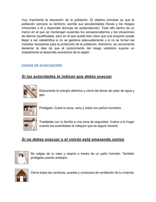muy importante la educación de la población. El objetivo principal es que la población conozca su territorio, asimile sus peculiaridades físicas y los riesgos inherentes a él y desarrolle técnicas de autoprotección. Todo ello dentro de un marco en el que se mantengan ausentes los sensacionalismos y las situaciones de alarma injustificadas, pero en el que quede bien claro que una erupción puede llegar a ser catastrófica si no se gestiona adecuadamente y si no se toman las medidas necesarias para la protección de la población. Asimismo, es conveniente desterrar la idea de que el conocimiento del riesgo volcánico supone un impedimento al desarrollo económico de la región. 
ZONAS DE EVACUACIÓN 
Si las autoridades te indican que debes evacuar 
Desconecta la energía eléctrica y cierra las llaves de paso de agua y gas. 
Protégete. Cubre tu boca, nariz y oídos con paños húmedos. 
Trasládate con tu familia a una zona de seguridad. Vuelve a tu hogar cuando las autoridades te indiquen que es seguro hacerlo. 
Si no debes evacuar y el volcán está emanando ceniza 
No salgas de tu casa y respira a través de un paño húmedo. También protégete usando anteojos. 
Cierra todas las ventanas, puertas y conductos de ventilación de tu vivienda 
 