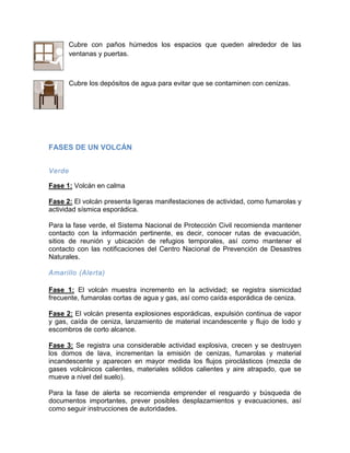 Cubre con paños húmedos los espacios que queden alrededor de las ventanas y puertas. 
Cubre los depósitos de agua para evitar que se contaminen con cenizas. 
FASES DE UN VOLCÁN 
Verde 
Fase 1: Volcán en calma 
Fase 2: El volcán presenta ligeras manifestaciones de actividad, como fumarolas y actividad sísmica esporádica. 
Para la fase verde, el Sistema Nacional de Protección Civil recomienda mantener contacto con la información pertinente, es decir, conocer rutas de evacuación, sitios de reunión y ubicación de refugios temporales, así como mantener el contacto con las notificaciones del Centro Nacional de Prevención de Desastres Naturales. 
Amarillo (Alerta) 
Fase 1: El volcán muestra incremento en la actividad; se registra sismicidad frecuente, fumarolas cortas de agua y gas, así como caída esporádica de ceniza. 
Fase 2: El volcán presenta explosiones esporádicas, expulsión continua de vapor y gas, caída de ceniza, lanzamiento de material incandescente y flujo de lodo y escombros de corto alcance. 
Fase 3: Se registra una considerable actividad explosiva, crecen y se destruyen los domos de lava, incrementan la emisión de cenizas, fumarolas y material incandescente y aparecen en mayor medida los flujos piroclásticos (mezcla de gases volcánicos calientes, materiales sólidos calientes y aire atrapado, que se mueve a nivel del suelo). 
Para la fase de alerta se recomienda emprender el resguardo y búsqueda de documentos importantes, prever posibles desplazamientos y evacuaciones, así como seguir instrucciones de autoridades.  