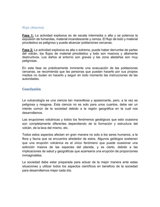 Rojo (Alarma) 
Fase 1: La actividad explosiva es de escala intermedia o alta y se potencia la expulsión de fumarolas, material incandescente y ceniza. El flujo de lodo y material piroclástico es peligroso y puede alcanzar poblaciones cercanas. 
Fase 2: La actividad explosiva es alta o extrema, puede haber derrumbe de partes del volcán, los flujos de material piroclástico y lodo son masivos y altamente destructivos. Los daños al entorno son graves y las zona aledañas son muy peligrosas. 
En esta fase es prácticamente inminente una evacuación de las poblaciones cercanas, se recomienda que las personas que puedan hacerlo por sus propios medios no duden en hacerlo y seguir en todo momento las instrucciones de las autoridades. 
Conclusión 
La vulcanología es una ciencia tan maravillosa y apasionante, pero, a la vez es peligrosa y riesgosa. Esta ciencia no es solo para unos cuantos, debe ser un interés común de la sociedad debido a la región geográfica en la cual nos desarrollamos. 
Las erupciones volcánicas y todos los fenómenos geológicos que esto ocasiona son completamente diferentes dependiendo de la formación y estructura del volcán, de la lava del mismo, etc. 
Todos estos aspectos afectan en gran manera no solo a los seres humanos, a la flora y fauna que se encuentra alrededor de estos. Algunos geólogos sostienen que una erupción volcánica es el único fenómeno que puede ocasionar una extinción masiva de las especies del planeta, y es cierto, debido a las implicaciones de salud y geográficas que acarrearía una erupción de proporciones inimaginables. 
La sociedad debe estar preparada para actuar de la mejor manera ante estas situaciones y utilizar todos los aspectos científicos en beneficio de la sociedad para desarrollarnos mejor cada día. 
