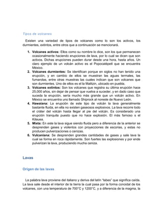 Tipos de volcanes 
Existen una variedad de tipos de volcanes como lo son los activos, los durmientes, extintos, entre otros que a continuación se mencionará. 
1. Volcanes activos: Ellos como su nombre lo dice, son los que permanecen ocasionalmente haciendo erupciones de lava, por lo cual se dicen que son activos. Dichas erupciones pueden durar desde una hora, hasta años. Un claro ejemplo de un volcán activo es el Popocatépetl que se encuentra México. 
2. Volcanes durmientes: Se identifican porque en siglos no han tenido una erupción, y en cambio de ellos se muestran las aguas termales, las fumarolas, entre otras muestras las cuales indican que son volcanes que son durmientes. Uno de ellos es el la Malitzin, ubicado en puebla. 
3. Volcanes extintos: Son los volcanes que registra su última erupción hace 25,000 años, sin dejar de pensar que vuelva a suceder, y en dado caso que suceda la erupción, sería mucho más grande que un volcán activo. En México se encuentra uno llamado Shiprock al noreste de Nuevo León. 
4. Hawaiana: La erupción de este tipo de volcán la lava generalmente bastante fluida, en ella no existen gaseosos explosivos. La lava recorre todo el cráter del volcán hasta llegar al pie del volcán. Es considerado una erupción tranquila puesto que no hace explosión. El más famoso s el Kilauea. 
5. Mixta: En este la lava sigue siendo fluida pero a diferencia de la anterior se desprenden gases y violentos con proyecciones de escorias, y estas no producen pulverizaciones o cenizas. 
6. Vulcaniana: Se desprenden grandes cantidades de gases y sale lava la cual se forma en roca rápidamente. Son fuertes las explosiones y por ende pulverizan la lava, produciendo mucha ceniza. 
Lavas 
Origen de las lavas 
La palabra lava proviene del italiano y deriva del latín “labes” que significa caída. La lava sale desde el interior de la tierra la cual pasa por la forma conoidal de los volcanes, con una temperatura de 700°C y 1200°C, y a diferencia de la magma, la  