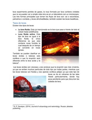 lava experimenta perdida de gases, la roca formada por lava contiene cristales que no se pueden ver a simple vista sino es en un laboratorio con un microscopio. Las tres formas principales que toman los flujos de lava son: aa o escoriácea, pahoehoe o cordada, y lavas almohadilladas, también existen las lavas basálticas. Tipos de lavas Existen dos tipos de lavas:  La lava fluida. Esta ya mencionada es la lava que pasa a través de todo el volcán hasta solidificarse.  Lava fluida activa. Este tipo de lava es igual a la lava fluida, la única diferencia es que esta contiene rocas fundida la cual después de un tiempo se convierte en rocas ígneas. También se pueden clasificar en lavas ácidas o básicas esto conlleva a que la erupción será diferente entre la lava acida y la básica2. Las lavas ácidas son viscosas y eso produce que la erupción sea más virulenta, ya que se emiten muchos partículas de todo tipo por todas partes, mientras que las lavas básicas son fluidas y eso apenas conlleva peligro ya que este tipo de lavas se da en volcanes de las islas Hawái particularmente, donde hay poca pendiente para que discurran las coladas de lava. 
2 D. P. Savelyev. (2014). Journal of volcanology and seismology. Russia: pleiades publishing.  
