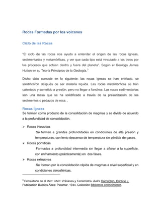 Rocas Formadas por los volcanes 
Ciclo de las Rocas 
“El ciclo de las rocas nos ayuda a entender el origen de las rocas ígneas, sedimentarias y metamórficas, y ver que cada tipo está vinculado a los otros por los procesos que actúan dentro y fuera del planeta”. Según el Geólogo James Hutton en su Teoría Principios de la Geología.3 Dicho ciclo consiste en lo siguiente: las rocas ígneas se han enfriado, se solidificaron después de ser materia líquida. Las rocas metamórficas se han calentado y sometido a presión, pero no llegar a fundirse. Las rocas sedimentarias son una masa que se ha solidificado a través de la presurización de los sedimentos o pedazos de roca. . 
Rocas Ígneas 
Se forman como producto de la consolidación de magmas y se divide de acuerdo a la profundidad de consolidación. 
 Rocas intrusivas 
Se forman a grandes profundidades en condiciones de alta presión y ……..temperaturas, con lento descenso de temperatura sin pérdida de gases. 
 Rocas porfídicas 
Formadas a profundidad intermedia sin llegar a aflorar a la superficie, ……..con enfriamiento (prácticamente) en dos fases. 
 Rocas extrusivas 
Se forman por la consolidación rápida de magmas a nivel superficial y en ……..condiciones atmosféricas. 
3 Consultado en el libro: Libro: Volcanes y Terremotos. Autor Harrington, Horacio J. Publicación Buenos Aires: Pleamar, 1944. Colección Biblioteca conocimiento. 
 