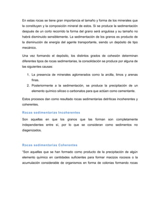 En estas rocas se tiene gran importancia el tamaño y forma de los minerales que la constituyen y la composición mineral de estos. Si se produce la sedimentación después de un corto recorrido la forma del grano será angulosa y su tamaño no habrá disminuido sensiblemente. La sedimentación de los granos es producto de la disminución de energía del agente transportante, siendo un depósito de tipo mecánico. 
Una vez formando el depósito, los distintos grados de cohesión determinan diferentes tipos de rocas sedimentarias, la consolidación se produce por alguna de las siguientes causas: 
1. La presencia de minerales aglomerados como la arcilla, limos y arenas finas. 
2. Posteriormente a la sedimentación, se produce la precipitación de un elemento químico silíceo o carbonatos para que actúen como cementante. 
Estos procesos dan como resultado rocas sedimentarias detríticas incoherentes y coherentes. 
Rocas sedimentarias Incoherentes 
Son aquellas en que los granos que las forman son completamente independientes entre sí, por lo que se consideran como sedimentos no diagenizados. 
Rocas sedimentarias Coherentes 
“Son aquellas que se han formado como producto de la precipitación de algún elemento químico en cantidades suficientes para formar macizos rocosos o la acumulación considerable de organismos en forma de colonias formando rocas  