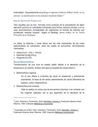 arréciafales”. Supuestamente el geólogo e ingeniero británico William Smith, en su artículo “La identificación de los estratos mediante fósiles”.6 
Rocas Químicas Orgánicas 
“Son aquellas que se han formado como producto de la precipitación de algún elemento químico en cantidades suficientes para formar macizos rocosos o en su caso acumulaciones considerables de organismos en formas de colonias que constituyen macizos rocosos”. Según el Geólogo James Hutton, en su Teoría Principios de la Geología.7 
La caliza, la dolomita y rocas afines son las más importantes de las rocas sedimentarias de carbonatos, entre las cuales se encuentran, terminaciones intermedias: 
 Caliza Ca O – CO2 + CO3Ca 
 Dolomita Ca Mg (CO3)2 
 Aragonita Ca CO3 
Rocas Metamórficas 
Transformación de una roca en estado sólido debido a la elevación de la temperatura y/o presión. Existen tres tipos principales de metamorfismo: 
 Metamorfismo regional 
Es el que afecta a conjuntos de rocas en espesores y extensiones …….importantes, la base de las series sedimentarias de varios kilómetros de …….espesor, sufren metamorfismo. 
 Metamorfismo de contacto 
Este se realiza en zonas que se encuentran próximas o en contacto con …….los magmas calientes, por lo que dependen de la elevación de la 
6 Libro: Volcanes y Terremotos. Autor Harrington, Horacio J. Publicación Buenos Aires: Pleamar, 1944. Colección Biblioteca conocimiento. 
7 Consultado en el libro: Libro: Volcanes y Terremotos. Autor Harrington, Horacio J. Publicación Buenos Aires: Pleamar, 1944. Colección Biblioteca conocimiento. 
 